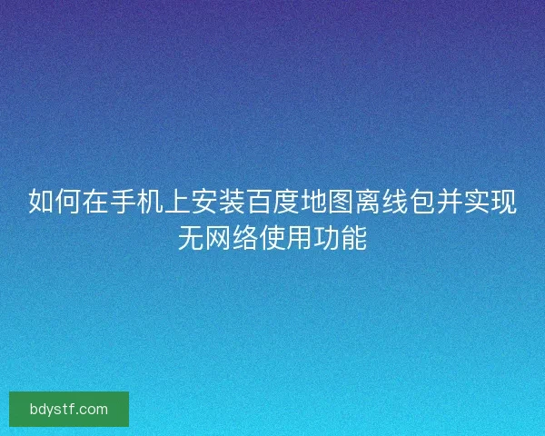 如何在手机上安装百度地图离线包并实现无网络使用功能 如何在手机上安装百度地图离线包并实现无网络使用功能