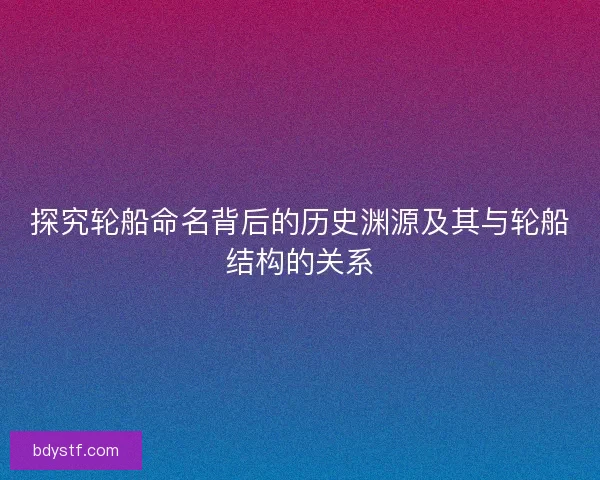 探究轮船命名背后的历史渊源及其与轮船结构的关系