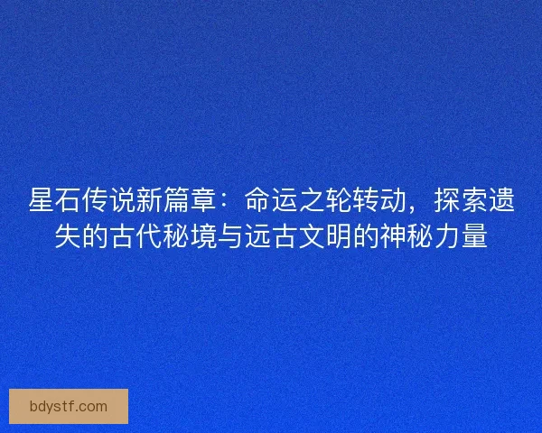 星石传说新篇章：命运之轮转动，探索遗失的古代秘境与远古文明的神秘力量