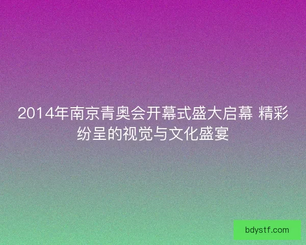 2014年南京青奥会开幕式盛大启幕 精彩纷呈的视觉与文化盛宴