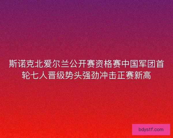 斯诺克北爱尔兰公开赛资格赛中国军团首轮七人晋级势头强劲冲击正赛新高