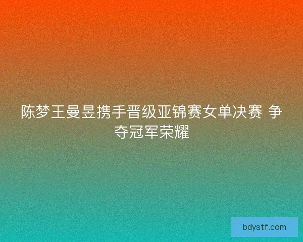 陈梦王曼昱携手晋级亚锦赛女单决赛 争夺冠军荣耀