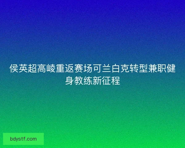 侯英超高崚重返赛场可兰白克转型兼职健身教练新征程 侯英超高崚重返赛场可兰白克转型兼职健身教练新征程