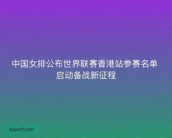 中国女排公布世界联赛香港站参赛名单 启动备战新征程