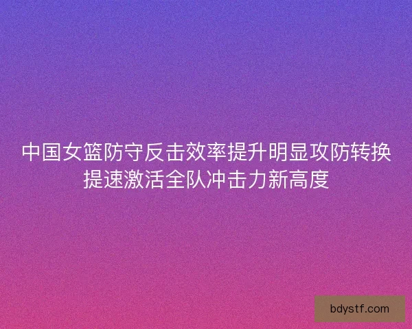中国女篮防守反击效率提升明显攻防转换提速激活全队冲击力新高度 中国女篮防守反击效率提升明显攻防转换提速激活全队冲击力新高度