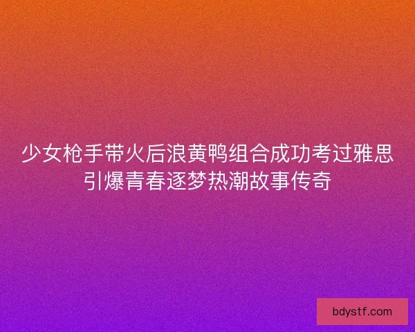 少女枪手带火后浪黄鸭组合成功考过雅思引爆青春逐梦热潮故事传奇 少女枪手带火后浪黄鸭组合成功考过雅思引爆青春逐梦热潮故事传奇