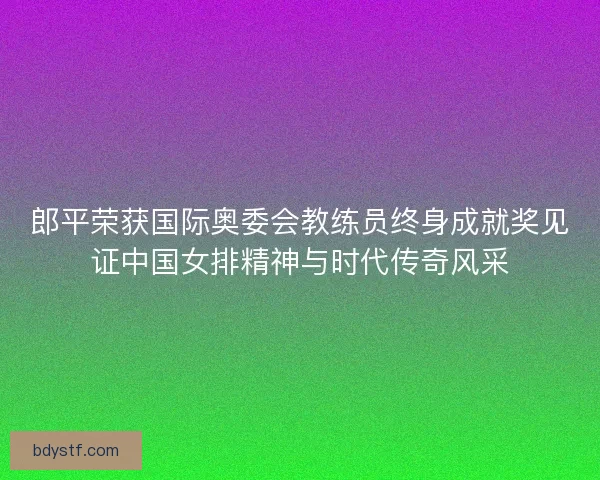 郎平荣获国际奥委会教练员终身成就奖见证中国女排精神与时代传奇风采 郎平荣获国际奥委会教练员终身成就奖见证中国女排精神与时代传奇风采