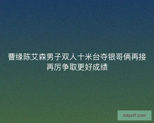 曹缘陈艾森男子双人十米台夺银哥俩再接再厉争取更好成绩