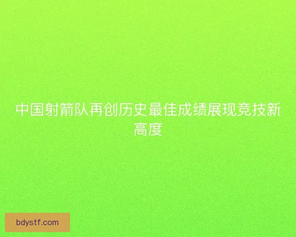 中国射箭队再创历史最佳成绩展现竞技新高度 中国射箭队再创历史最佳成绩展现竞技新高度