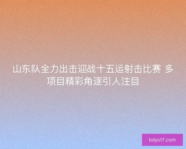 山东队全力出击迎战十五运射击比赛 多项目精彩角逐引人注目 山东队全力出击迎战十五运射击比赛 多项目精彩角逐引人注目