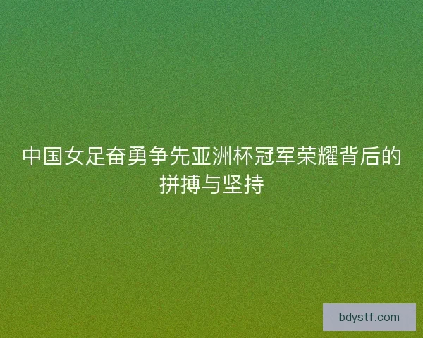中国女足奋勇争先亚洲杯冠军荣耀背后的拼搏与坚持 中国女足奋勇争先亚洲杯冠军荣耀背后的拼搏与坚持