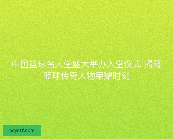 中国篮球名人堂盛大举办入堂仪式 揭幕篮球传奇人物荣耀时刻