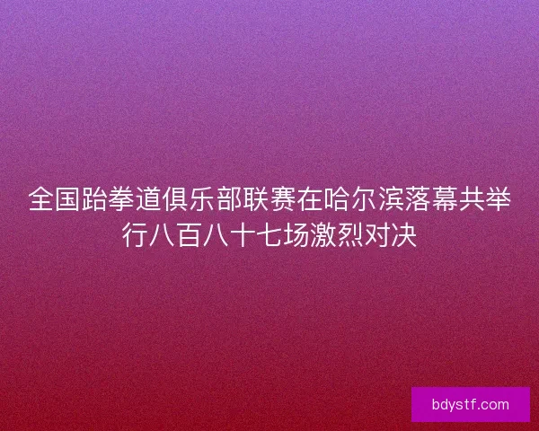 全国跆拳道俱乐部联赛在哈尔滨落幕共举行八百八十七场激烈对决 全国跆拳道俱乐部联赛在哈尔滨落幕共举行八百八十七场激烈对决