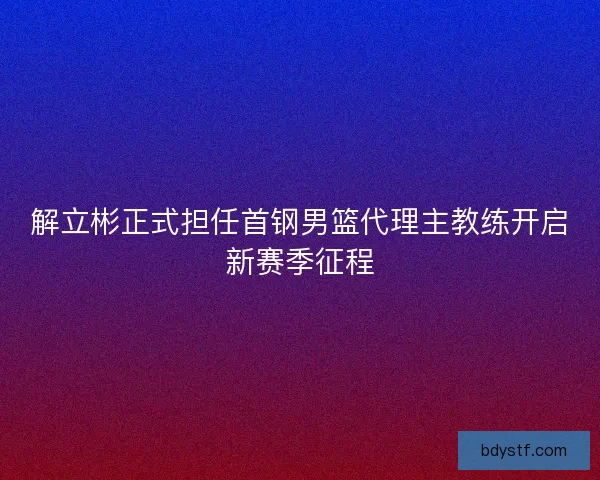 解立彬正式担任首钢男篮代理主教练开启新赛季征程 解立彬正式担任首钢男篮代理主教练开启新赛季征程