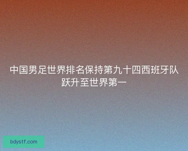 中国男足世界排名保持第九十四西班牙队跃升至世界第一 中国男足世界排名保持第九十四西班牙队跃升至世界第一