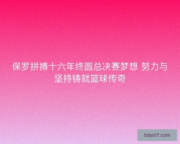 保罗拼搏十六年终圆总决赛梦想 努力与坚持铸就篮球传奇 保罗拼搏十六年终圆总决赛梦想 努力与坚持铸就篮球传奇